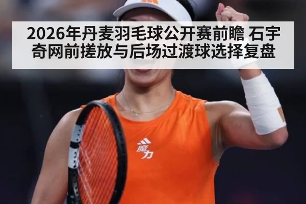 2026年丹麦羽毛球公开赛前瞻 石宇奇网前搓放与后场过渡球选择复盘